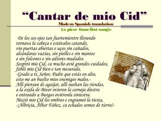 “Cantar de mio Cid”Modern Spanish translation
                       (a piece from first song):
 De los sos ojos tan fuertemientre llorando
tornava la cabeça e estávalos catando,
vio puertas abiertas e uços sin cañados,
alcándaras vazías, sin pielles e sin mantos
e sin falcones e sin adtores mudados.
Sospiró mio Çid, ca mucho avié grandes cuidados,
fabló mio Çid bien e tan mesurado,
-Grado a ti, Señor, Padre que estás en alto,
esto me an buelto mios enemigos malos.-
Allí piensan de aguijar, allí sueltan las riendas,
a la exida de Bivar ovieron la corneja diestra
e entrando a Burgos oviéronla siniestra.
Meçió mio Çid los ombros e engrameó la tiesta,
-¡Albriçia, Álbar Fáñez, ca echados somos de tierra!-
 