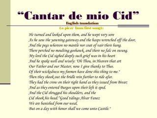 “Cantar de mio Cid”     English translation
                    (a piece from first song):
 He turned and looked upon them, and he wept very sore
 As he saw the yawning gateway and the hasps wrenched off the door,
 And the pegs whereon no mantle nor coat of vair there hung.
 There perched no moulting goshawk, and there no falc on swung.
 My lord the Cid sighed deeply such grief was in his heart
 And he spake well and wisely: "Oh Thou, in Heaven that art
 Our Father and our Master, now I give thanks to Thee.
 Of their wickedness my foemen have done this thing to me."
 Then they shook out the bridle rein further to ride afar.
 They had the crow on their right hand as they issued from Bivar;
 And as they entered Burgos upon their left it sped.
 And the Cid shrugged his shoulders, and the
 Cid shook his head:“Good tidings Alvar Fanez
 We are banished from our weal,
 But on a day with honor shall we come unto Castile."
 
