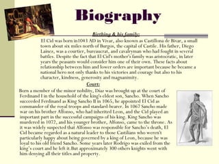Biography
                                        Birthing & his family:
            El Cid was born in1043 AD in Vivar, also known as Castillona de Bivar, a small
            town about six miles north of Burgos, the capital of Castile. His father, Diego
            Laínez, was a courtier, bureaucrat, and cavalryman who had fought in several
            battles. Despite the fact that El Cid's mother's family was aristocratic, in later
            years the peasants would consider him one of their own. These facts about
            relationship between him and lower orders are important because he became a
            national hero not only thanks to his victories and courage but also to his
            character, kindness, generosity and magnanimity.
                                    Court:
Born a member of the minor nobility, Díaz was brought up at the court of
Ferdinand I in the household of the king's eldest son, Sancho. When Sancho
succeeded Ferdinand as King Sancho II in 1065, he appointed El Cid as
commander of the royal troops and standard-bearer. In 1067 Sancho made
war on his brother Alfonso, who had inherited Leon, and the Cid played an
important part in the successful campaigns of his king. King Sancho was
murdered in 1072, and his younger brother, Alfonso, came to the throne. As
it was widely suspected that Alfonso was responsible for Sancho’s death, El
Cid became regarded as a natural leader to those Castilians who weren't
particularly happy about being governed by a king of Leon, because he was
loyal to his old friend Sancho. Some years later Rodrigo was exiled from the
king’s court and he left it.But approximately 300 others knights went with
him denying all their titles and property.
 