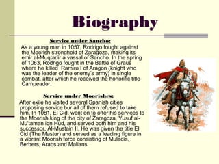 Biography
           Service under Sancho:
As a young man in 1057, Rodrigo fought against
the Moorish stronghold of Zaragoza, making its
emir al-Muqtadir a vassal of Sancho. In the spring
of 1063, Rodrigo fought in the Battle of Graus
where he killed Ramiro I of Aragon (knight who
was the leader of the enemy’s army) in single
combat, after which he received the honorific title
Campeador.

           Service under Moorishes:
After exile he visited several Spanish cities
proposing service bur all of them refused to take
him. In 1081, El Cid, went on to offer his services to
the Moorish king of the city of Zaragoza, Yusuf al-
Mu'taman ibn Hud, and served both him and his
successor, Al-Mustain II. He was given the title El
Cid (The Master) and served as a leading figure in
a vibrant Moorish force consisting of Muladis,
Berbers, Arabs and Malians.
 