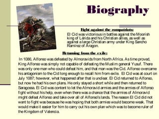 Biography
                                       Fight against the compatriots:
                              El Cid was victorious in battles against the Moorish
                              king of Lérida and his Christian allies, as well as
                              against a large Christian army under King Sancho
                              Ramírez of Aragon.
                           Returning from the exile:
 In 1086, Alfonso was defeated by Almoravids from North Africa. As time proved,
King Alfonso was simply not capable of defeating the Muslim general Yusuf. There
was only one man who could defeat him, and that man was the Cid. Alfonso overcame
his antagonism to the Cid long enough to recall him from exile. El Cid was at court on
July 1087; however, what happened after that is unclear. El Cid returned to Alfonso,
but now he had his own plans. He only stayed a short while and then returned to
Saragossa. El Cid was content to let the Almoravid armies and the armies of Alfonso
fight without his help, even when there was a chance that the armies of Almoravid
might defeat Alfonso and take over all of Alfonso's lands. The reason El Cid did not
want to fight was because he was hoping that both armies would become weak. That
would make it easier for him to carry out his own plan which was to become ruler of
the Kingdom of Valencia.
 