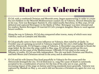 Ruler of Valencia
   El Cid, with a combined Christian and Moorish army, began maneuvering in order to create
    his own fiefdom in the Moorish Mediterrenean coastal city of Valencia. Several obstacles lay
    in his way. First was Berenguer Ramón II, who ruled nearby Barcelona. In May 1090, El Cid
    defeated and captured Berenguer in the Battle of Tébar. Berenguer was later released and
    his nephew Ramón Berenguer III married El Cid's youngest daughter Maria to ward against
    future conflicts.

   Along the way to Valencia, El Cid also conquered other towns, many of which were near
    Valencia, such as Castejón and Alucidia.

   El Cid gradually came to have more influence on Valencia, then ruled by al-Qadir. In
    October 1092 an uprising occurred in Valencia inspired by the city's chief judge Ibn Jahhaf
    and the Almoravids. El Cid began a siege of Valencia. A December 1093 attempt to break the
    siege failed. By the time the siege ended in May 1094, El Cid had carved out his own
    principality on the coast of the Mediterranean. Officially El Cid ruled in the name of
    Alfonso; in reality, El Cid was fully independent. The city was both Christian and Muslim,
    and both Moors and Christians served in the army and as administrators.

   El Cid and his wife Jimena Diaz lived peacefully in Valencia for five years until the
    Almoravids besieged the city. El Cid died June 10, 1099.The cause of death is commonly
    accepted to be a combination of sorrow for the loss of his only son in 1097, and the
    increasing impact of the siege on famine and living standards more generally. Valencia was
    captured by Masladi on May 5, 1102 and it did not become a Christian city again for over 125
    years.
 