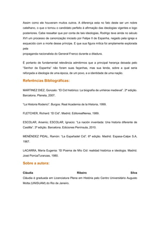 Assim como ele houveram muitos outros. A diferença esta no fato deste ser um nobre
catelhano, o que o tornou o candidato perfeito à afirmação das ideologias vigentes e logo
posteriores. Cabe ressaltar que por conta de tais ideologias, Rodrigo teve ainda no século
XVI um processo de canonização iniciado por Felipe II de Espanha, negado pela igreja e
esquecido com a morte desse príncipe. E que sua figura mítica foi amplamente explorada
pela
propaganda nacionalista do General Franco durante a ditadura.


É portanto de fundamental relevância admitirmos que a principal herança deixada pelo
“Senhor da Espanha” não foram suas façanhas, mas sua lenda, sobre a qual seria
reforçada a ideologia de uma época, de um povo, e a identidade de uma nação.

Referências Bibliográficas:

MARTINEZ DIEZ, Gonzalo: “El Cid histórico: La biografía de unhéroe medieval”. 2ª edição.
Barcelona. Planeta, 2007.


“La Historia Roderici”. Burgos: Real Academia de la Historia, 1999.


FLETCHER, Richard: “El Cid”. Madrid. EditorealNerea, 1989.


ESCOLAR, Arsenio; ESCOLAR, Ignacio: “La nación inventada: Una historia diferente de
Castilla”. 3ª edição. Barcelona. Ediciones Península, 2010.


MENÉNDEZ PIDAL, Ramón: “La Españadel Cid”. 6ª edição. Madrid. Espasa-Calpe S.A,
1967.


LACARRA, María Eugenia: “El Poema de Mío Cid: realidad histórica e ideologia. Madrid.
José PorrúaTuranzas, 1980.

Sobre a autora:

Cláudia                                    Ribeiro                                  Silva
Cláudia é graduada em Licenciatura Plena em História pelo Centro Universitário Augusto
Motta (UNISUAM) do Rio de Janeiro.
 