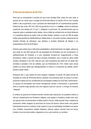 A Península Ibérica de El Cid:

Para que se compreenda o período em que viveu Rodrigo Diaz, antes de mais nada, é
preciso ter em mente que a invasão da Península Ibérica no século VIII foi uma invasão
árabe e não muçulmana, e que o processo de islamização foi um acontecimento gradual.
Estima-se que entre 150 mil e 200 mil guerreiros bérberes e árabes, sendo os bérberes
superiores aos árabes em 10 por 1, chegaram à península. Os acontecimentos que se
seguiram após o estabelecimento destes, como a falta de unidade entre as tribos bérberes
e a sangrenta disputa de poder entre as elites árabes, levaram no ano de 756 ao golpe
militar empreendido por AbdAl-Rahman (Abderranán I), um jovem membro sobrevivente da
dinastia Omíada de Damasco, que destituiu a dinastia Abássida de Bagdá e se
autoproclamou Emir de Al Andaluz.


Embora seja notório que o islã tenha possibilitado o desenvolvimento da região, estima-se
que ainda no ano 800 apenas 8% da população de Al-Andaluz era de muçulmanos. O
califatoOmíada de Córdoba e a sua metrópole tornaram-se inegavelmente a força
econômica, militar e cultural de toda a Europa. Entretanto, com a morte do ultimo califa
omíada, Al-Hakam II em 976, abre-se uma crise sucessória que põem fim ao poder dos
omíadas e precipita o fim do califado, que cai finalmente em 1013. Sobre suas cinzas
nascem os reinos taifas que salvaguardariam a cultura e a economia do califato, porém
jamais o poder militar.


Enquanto isso, o que restara do reino visigodo, fustigado no século VIII pelos emires de
Córdoba ao norte da Península ibérica, estariam nos primeiros anos do século X já bem
próximos a época do Cid, constituídos em principados cristãos em uma fase “embrionária”,
ou grupos de principados que tinham divergências sociais e economicas, e guerreando
entre si durante longo período mas com alguma coisa em comum, o inimigo na fronteira
“religiosa”.


E embora as guerras de fronteira tenham servido para solucionar um problema interno e
não por simplesmente por fanatismo religioso, pois igrejas e mosteiros cristão eram alvo
de saques tanto de mercenários cristãos quanto mouros, neste período toda a espécie de
aventureiro militar chegava na península em busca de fortuna. Havia então uma grande
diversidade de povos e culturas, muito superior a que as explicações simplistas nos fazem
crer. Cristãos, muçulmanos, árabes, bérberes, eslavos, judeus, serviam hora nos reinos
cristãos, hora nos reinos taifas, integrando um ou outro exército, ou comitiva.
 
