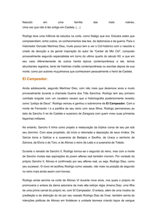 Nascido          em         uma          família        das         mais            nobres,
Uma vez que não é tão antiga em Castela, (…)


Rodrigo teve uma infância de estudos na corte, como fidalgo que era. Estudos estes que
compreendiam, entre outros, os conhecimentos das leis, da diplomacia e da guerra. Para o
historiador Gonzalo Martínez Diez, muito pouco tem a ver o Cid histórico com o nascido e
criado da devoção e da genial inspiração do autor de “Cantar de Mio Cid”, composto
provavelmente segundo especialistas em torno do ultimo quarto do século XII, e que em
seu caso diferentemente de outros heróis épicos contemporâneos a ele, temos
abundantes registros, tanto de histórias cristãs contemporâneas ou escritas depois de sua
morte, como por autores muçulmanos que conheceram pessoalmente o herói de Castela.

El Campeador:

Ainda adolescente, segundo Martínez Diez, com não mais que dezenove anos e muito
provavelmente durante a chamada Guerra dos Três Sanchos, Rodrigo tem seu primeiro
combate singular com um cavaleiro navaro que a historiografia posteriormente revestiu
como “justiça de Deus”. Rodrigo venceu e ganhou o sobrenome de El Campeador. Com a
morte de Fernando I e a partilha de seu reino com seus filhos, Rodrigo permaneceu ao
lado de Sancho II rei de Castela e suserano de Zaragoza com quem viveu suas primeiras
façanhas militares.


No entanto, Sancho II tinha como projeto a restauração da tríplice coroa de seu pai sob
seu domínio. Com esse propósito, dá início a retomada e deposição de seus irmãos. De
Garcia toma a Galícia e a suserania de Badajoz e Sevilha, de Uraca o senhorio de
Zamora, de Elvira o de Toro, e de Afonso o reino de Leão e a suserania de Toledo.


Durante o reinado de Sancho II, Rodrigo tornou-se o segundo do reino, mas com a morte
de Sancho muitas das aspirações do jovem alferes real também morrem. Por vontade do
próprio Sancho II, Afonso é confirmado por seu alferes real, ou seja, Rodrigo Diaz, como
seu sucessor. O novo rei acolheu Rodrigo como vassalo, não mais na posição de segundo
no reino mais ainda assim com honras.


Rodrigo ainda serviria na corte de Afonso VI durante nove anos, nos quais o próprio rei
promoveria o enlace da dama asturiana da mais alta estirpe régia Jimena Diaz, uma filha
de uma prima carnal do próprio rei, com El Campeador. O enlace, além de uma mostra da
predileção e da distinção do rei por seu vassalo Rodrigo Diaz de Vivar, também servia às
intenções politicas de Afonso em fortalecer a unidade leonesa criando laços de sangue
 