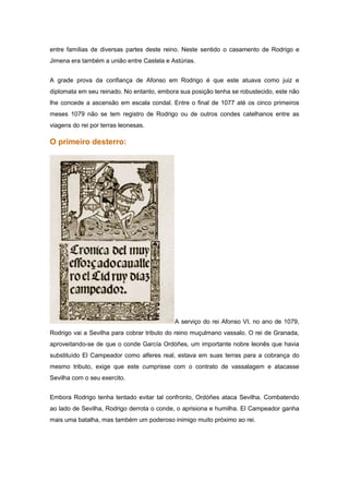 entre famílias de diversas partes deste reino. Neste sentido o casamento de Rodrigo e
Jimena era também a união entre Castela e Astúrias.


A grade prova da confiança de Afonso em Rodrigo é que este atuava como juiz e
diplomata em seu reinado. No entanto, embora sua posição tenha se robustecido, este não
lhe concede a ascensão em escala condal. Entre o final de 1077 até os cinco primeiros
meses 1079 não se tem registro de Rodrigo ou de outros condes catelhanos entre as
viagens do rei por terras leonesas.

O primeiro desterro:




                                           A serviço do rei Afonso VI, no ano de 1079,
Rodrigo vai a Sevilha para cobrar tributo do reino muçulmano vassalo. O rei de Granada,
aproveitando-se de que o conde García Ordóñes, um importante nobre leonês que havia
substituído El Campeador como alferes real, estava em suas terras para a cobrança do
mesmo tributo, exige que este cumprisse com o contrato de vassalagem e atacasse
Sevilha com o seu exercito.


Embora Rodrigo tenha tentado evitar tal confronto, Ordóñes ataca Sevilha. Combatendo
ao lado de Sevilha, Rodrigo derrota o conde, o aprisiona e humilha. El Campeador ganha
mais uma batalha, mas também um poderoso inimigo muito próximo ao rei.
 