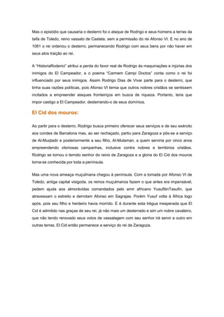 Mas o episódio que causaria o desterro foi o ataque de Rodrigo e seus homens a terras da
taifa de Toledo, reino vassalo de Castela, sem a permissão do rei Afonso VI. E no ano de
1081 o rei ordenou o desterro, permanecendo Rodrigo com seus bens por não haver em
seus atos traição ao rei.


A “HistoriaRoderici” atribui a perda do favor real de Rodrigo às maquinações e injúrias dos
inimigos do El Campeador, e o poema “Carmem Campi Doctos” conta como o rei foi
influenciado por seus inimigos. Assim Rodrigo Dias de Vivar parte para o desterro, que
tinha suas razões políticas, pois Afonso VI temia que outros nobres cristãos se sentissem
incitados a empreender ataques fronteiriços em busca de riqueza. Portanto, teria que
impor castigo a El Campeador, desterrando-o de seus domínios.

El Cid dos mouros:

Ao partir para o desterro, Rodrigo busca primeiro oferecer seus serviços e de seu exército
aos condes de Barcelona mas, ao ser rechaçado, partiu para Zaragoza e pôs-se a serviço
de Al-Muqtadir e posteriormente a seu filho, Al-Mutaman, a quem serviria por cinco anos
empreendendo vitoriosas campanhas, inclusive contra nobres e territórios cristãos.
Rodrigo se tornou o temido senhor do reino de Zaragoza e a gloria do El Cid dos mouros
torna-se conhecida por toda a península.


Mas uma nova ameaça muçulmana chegou à península. Com a tomada por Afonso VI de
Toledo, antiga capital visigoda, os reinos muçulmanos fazem o que antes era impensável,
pedem ajuda aos almorávidas comandados pelo emir africano YusufibnTasufin, que
atravessam o estreito e derrotam Afonso em Sagrajas. Porém Yusuf volta à África logo
após, pois seu filho e herdeiro havia morrido. E é durante esta trégua inesperada que El
Cid é admitido nas graças de seu rei, já não mais um desterrado e sim um nobre cavaleiro,
que não tendo renovado seus votos de vassalagem com seu senhor irá servir a outro em
outras terras, El Cid então permanece a serviço do rei de Zaragoza.
 
