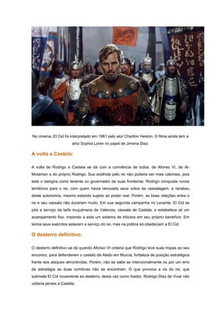No cinema, El Cid foi interpretado em 1961 pelo ator Charlton Heston. O filme ainda tem a
                        atriz Sophia Loren no papel de Jimena Diaz.

A volta a Castela:

A volta de Rodrigo a Castela se dá com a conivência de todos: de Afonso Vi, de Al-
Mutaman e do próprio Rodrigo. Sua acolhida pelo rei não poderia ser mais calorosa, pois
este o designa como tenente ou governador de suas fronteiras. Rodrigo conquista novos
territórios para o rei, com quem havia renovado seus votos de vassalagem, e recebeu
deste autonomia, mesmo estando sujeito ao poder real. Porém, as boas relações entre o
rei e seu vassalo não durariam muito. Em sua segunda campanha no Levante, El Cid se
põe a serviço da taifa muçulmana de Valencia, vassala de Castela, e estabelece ali um
acampamento fixo, impondo a esta um sistema de tributos em seu próprio benefício. Em
teoria seus exércitos estavam a serviço do rei, mas na prática só obedeciam a El Cid.

O desterro definitivo:

O desterro definitivo se dá quando Afonso VI ordena que Rodrigo leve suas tropas ao seu
encontro, para defenderem o castelo de Aledo em Murcia, fortaleza de posição estratégica
frente aos ataques almorávidas. Porém, não se sabe se intencionalmente ou por um erro
de estratégia as duas comitivas não se encontram. O que provoca a ira do rei, que
submete El Cid novamente ao desterro, desta vez como traidor. Rodrigo Diaz de Vivar não
voltaria jamais a Castela.
 