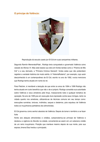 O príncipe de Valência:




         Reprodução do escudo usado por El Cid em suas campanhas militares.

Segundo Ramón MenendezPidal , Rodrigo teria conquistado e governado Valência como
vassalo de Afonso VI. Mas este baseia sua obra em fontes tardias como o “Poema de Mio
Cid” e a seu derivado, a “Primeira Crónica General”, fontes estas que não pretendiam
registrar a verdade histórica de modo estrito. A “HistoriaRoderici”, por exemplo, cujo autor
desconhecido é um contemporâneo de El Cid, escrito no ano de 1092, nunca menciona
que Rodrigo tenha atuado em nome do rei.


Para Fletcher, é inevitável a dedução de que entre os anos de 1094 e 1099 Rodrigo não
tenha atuado em outro benefício que não o de si próprio. Rodrigo consolida sua autoridade
sobre Valência e seus arredores pela força, massacrando toda e qualquer tentativa de
oposição. No ano de 1095 pos em execução dura repressão contra seus inimigos, tanto na
cidade quanto nos arredores, utilizando-se de técnicas comuns em seu tempo como:
execuções sumárias, torturas, incêndios, saques e desterros, pois expulsou de Valência
todos os muçulmanos partidários dos almorávidas.


El Cid governou como senhor absoluto de Valência. Depois de tomar o território e se fazer
forte
frente aos ataques almorávidas e cristãos, autoproclamou-se príncipe de Valência e
declarou a vigência do Alcorão na cidade, convertendo-se assim em um soberano cristão
de um reino muçulmano. Posição que manteve mesmo depois de sua morte, pois sua
esposa Jimena Diaz herdou o principado.
 