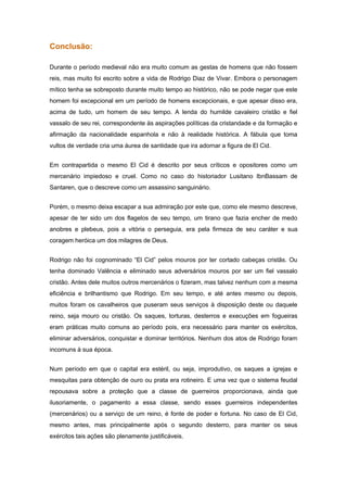 Conclusão:

Durante o período medieval não era muito comum as gestas de homens que não fossem
reis, mas muito foi escrito sobre a vida de Rodrigo Diaz de Vivar. Embora o personagem
mítico tenha se sobreposto durante muito tempo ao histórico, não se pode negar que este
homem foi excepcional em um período de homens excepcionais, e que apesar disso era,
acima de tudo, um homem de seu tempo. A lenda do humilde cavaleiro cristão e fiel
vassalo de seu rei, correspondente às aspirações políticas da cristandade e da formação e
afirmação da nacionalidade espanhola e não à realidade histórica. A fábula que toma
vultos de verdade cria uma áurea de santidade que ira adornar a figura de El Cid.


Em contrapartida o mesmo El Cid é descrito por seus críticos e opositores como um
mercenário impiedoso e cruel. Como no caso do historiador Lusitano IbnBassam de
Santaren, que o descreve como um assassino sanguinário.


Porém, o mesmo deixa escapar a sua admiração por este que, como ele mesmo descreve,
apesar de ter sido um dos flagelos de seu tempo, um tirano que fazia encher de medo
anobres e plebeus, pois a vitória o perseguia, era pela firmeza de seu caráter e sua
coragem heróica um dos milagres de Deus.


Rodrigo não foi cognominado “El Cid” pelos mouros por ter cortado cabeças cristãs. Ou
tenha dominado Valência e eliminado seus adversários mouros por ser um fiel vassalo
cristão. Antes dele muitos outros mercenários o fizeram, mas talvez nenhum com a mesma
eficiência e brilhantismo que Rodrigo. Em seu tempo, e até antes mesmo ou depois,
muitos foram os cavalheiros que puseram seus serviços à disposição deste ou daquele
reino, seja mouro ou cristão. Os saques, torturas, desterros e execuções em fogueiras
eram práticas muito comuns ao período pois, era necessário para manter os exércitos,
eliminar adversários, conquistar e dominar territórios. Nenhum dos atos de Rodrigo foram
incomuns à sua época.


Num período em que o capital era estéril, ou seja, improdutivo, os saques a igrejas e
mesquitas para obtenção de ouro ou prata era rotineiro. E uma vez que o sistema feudal
repousava sobre a proteção que a classe de guerreiros proporcionava, ainda que
ilusoriamente, o pagamento a essa classe, sendo esses guerreiros independentes
(mercenários) ou a serviço de um reino, é fonte de poder e fortuna. No caso de El Cid,
mesmo antes, mas principalmente após o segundo desterro, para manter os seus
exércitos tais ações são plenamente justificáveis.
 