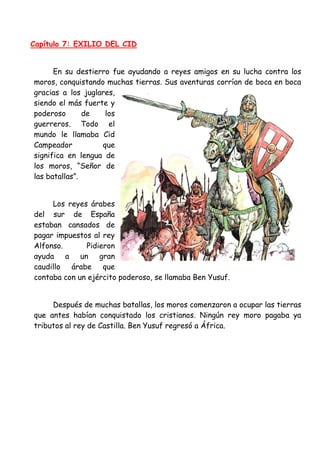 Capítulo 7: EXILIO DEL CID
En su destierro fue ayudando a reyes amigos en su lucha contra los
moros, conquistando muchas tierras. Sus aventuras corrían de boca en boca
gracias a los juglares,
siendo el más fuerte y
poderoso de los
guerreros. Todo el
mundo le llamaba Cid
Campeador que
significa en lengua de
los moros, “Señor de
las batallas”.
Los reyes árabes
del sur de España
estaban cansados de
pagar impuestos al rey
Alfonso. Pidieron
ayuda a un gran
caudillo árabe que
contaba con un ejército poderoso, se llamaba Ben Yusuf.
Después de muchas batallas, los moros comenzaron a ocupar las tierras
que antes habían conquistado los cristianos. Ningún rey moro pagaba ya
tributos al rey de Castilla. Ben Yusuf regresó a África.
 