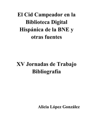 El Cid Campeador en la
Biblioteca Digital
Hispánica de la BNE y
otras fuentes
XV Jornadas de Trabajo
Bibliografía
Alicia López González
 