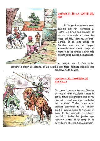 Capítulo 2: EN LA CORTE DEL
                                           REY


                                                 El Cid pasó su infancia en el
                                           castillo del rey Fernando I.
                                           Entre los niños con quienes se
                                           estaba educando estaban los
                                           hijos del Rey: Sancho, Alfonso,
                                           García. Él se hizo amigo de
                                           Sancho, que era el mayor.
                                           Aprendieron al mismo tiempo el
                                           manejo de las armas y eran más
                                           aventajados que los demás niños.


                                            Al cumplir los 15 años tenían
derecho a elegir un caballo, el Cid eligió a uno flaco, llamado Babieca, que
                                         conservó toda su vida.


                                        Capítulo 3: EL CAMPEÓN DE
                                        CASTILLA


                                        Se convocó un gran torneo. Jinetes
                                        de todo el reino acudían a competir
                                        por el título de campeón, que el rey
                                        concedía a aquél que superara todas
                                        las pruebas. Todos ellos eran
                                        grandes guerreros. El Cid también
                                        acudió, aunque nadie le tomaba en
                                        serio. El Cid montado en Babieca
                                        derribó a todos los jinetes que
                                        lucharon contra él. El campeón de
                                        Castilla era el joven Cid campeador.
 