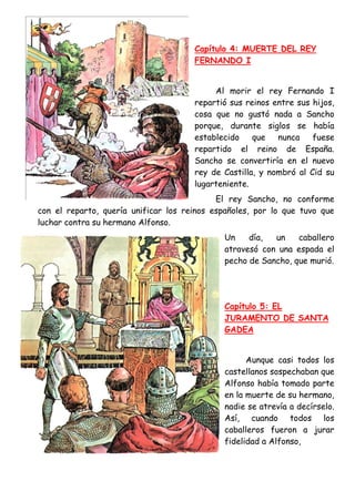 Capítulo 4: MUERTE DEL REY
                                      FERNANDO I


                                           Al morir el rey Fernando I
                                      repartió sus reinos entre sus hijos,
                                      cosa que no gustó nada a Sancho
                                      porque, durante siglos se había
                                      establecido    que   nunca    fuese
                                      repartido el reino de España.
                                      Sancho se convertiría en el nuevo
                                      rey de Castilla, y nombró al Cid su
                                      lugarteniente.
                                            El rey Sancho, no conforme
con el reparto, quería unificar los reinos españoles, por lo que tuvo que
luchar contra su hermano Alfonso.
                                              Un    día,  un    caballero
                                              atravesó con una espada el
                                              pecho de Sancho, que murió.




                                              Capítulo 5: EL
                                              JURAMENTO DE SANTA
                                              GADEA


                                                    Aunque casi todos los
                                              castellanos sospechaban que
                                              Alfonso había tomado parte
                                              en la muerte de su hermano,
                                              nadie se atrevía a decírselo.
                                              Así, cuando todos los
                                              caballeros fueron a jurar
                                              fidelidad a Alfonso,
 