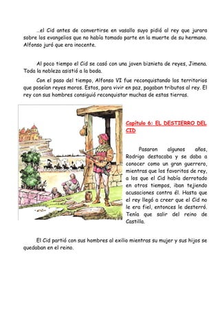 …el Cid antes de convertirse en vasallo suyo pidió al rey que jurara
sobre los evangelios que no había tomado parte en la muerte de su hermano.
Alfonso juró que era inocente.


     Al poco tiempo el Cid se casó con una joven biznieta de reyes, Jimena.
Toda la nobleza asistió a la boda.
     Con el paso del tiempo, Alfonso VI fue reconquistando los territorios
que poseían reyes moros. Estos, para vivir en paz, pagaban tributos al rey. El
rey con sus hombres consiguió reconquistar muchas de estas tierras.




                                           Capítulo 6: EL DESTIERRO DEL
                                           CID


                                                 Pasaron     algunos    años,
                                           Rodrigo destacaba y se daba a
                                           conocer como un gran guerrero,
                                           mientras que los favoritos de rey,
                                           a los que el Cid había derrotado
                                           en otros tiempos, iban tejiendo
                                           acusaciones contra él. Hasta que
                                           el rey llegó a creer que el Cid no
                                           le era fiel, entonces le desterró.
                                           Tenía que salir del reino de
                                           Castilla.


     El Cid partió con sus hombres al exilio mientras su mujer y sus hijos se
quedaban en el reino.
 