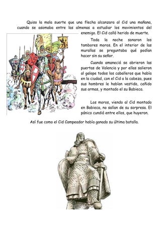 Quiso la mala suerte que una flecha alcanzara al Cid una mañana,
cuando se asomaba entre las almenas a estudiar los movimientos del
                                enemigo. El Cid calló herido de muerte.
                                       Toda la noche sonaron los
                                  tambores moros. En el interior de las
                                  murallas se preguntaba qué podían
                                  hacer sin su señor.
                                        Cuando amaneció se abrieron las
                                  puertas de Valencia y por ellas salieron
                                  al galope todos los caballeros que había
                                  en la ciudad, con el Cid a la cabeza, pues
                                  sus hombres le habían vestido, ceñido
                                  sus armas, y montado el su Babieca.


                                       Los moros, viendo al Cid montado
                                  en Babieca, no salían de su sorpresa. El
                                  pánico cundió entre ellos, que huyeron.

      Así fue como el Cid Campeador había ganado su última batalla.
 