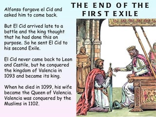 Alfonso forgave el Cid and asked him to come back. But El Cid arrived late to a battle and the king thought that he had done this on purpose. So he sent El Cid to his second Exile.  El Cid never came back to Leon and Castile, but he conquered the kingdom of Valencia in 1093 and became its king. When he died in 1099, his wife became the Queen of Valencia. Valencia was conquered by the Muslims in 1102. THE END OF THE FIRST EXILE 