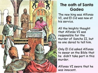 The oath of Santa Gadea The new king was Alfonso VI, and El Cid was now at his service. All the knights thought that Alfonso VI was responsible for the murder of Sancho II, but no one dared to tell him. Only El Cid asked Alfonso to swear on the Bible that he  didn’t take part in this murder.  Alfonso VI swore that he was innocent. 