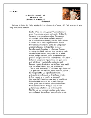 LECTURA

                  “EL CANTAR DEL MÍO CID”
                      CANTAR TERCERO
                   LA AFRENTA DE CORPES
                                    (Fragmento)

  Suéltase el león del Cid.- Miedo de los infantes de Carrión.- El Cid amansa al león.-
Vergüenza de los infantes.

                       Estaba el Cid con los suyos en Valencia la mayor
                       y con él ambos sus yernos, los infantes de Carrión.
                       Acostado en un escaño dormía el Campeador,
                       ahora veréis qué sorpresa mala les aconteció.
                       De su jaula se ha escapado y andaba suelto el león,
                       al saberlo por la corte un gran espanto cundió.
                       Embrazan sus mantos las gentes del Campeador
                       y rodean el escaño protegiendo a su señor.
                       Pero Fernando González, el infante de Carrión,
                       no encuentra dónde meterse, todo cerrado lo halló,
                       metiose bajo el escaño, tan grande era su terror.
                       El otro, Diego González, por la puerta se escapó
                       gritando con grandes voces: “No volveré a ver Carrión”.
                       Detrás de una gruesa viga metiose con gran pavor
                       y de allí túnica y manto todos sucios los sacó.
                       Estando en esto despierta el que en buen hora nació
                       y ve cercado el escaño suyo por tanto varón.
                       “Qué es esto, mesnadas?, ¿Qué hacéis aquí alrededor?”
                       “Un gran susto nos ha dado, señor honrado, el león”.
                       Se incorpora Mío Cid y presto se levantó,
                       y sin quitarse ni el manto se dirige hacia el león:
                       la fiera cuando le ve mucho se atemorizó
                       baja ante el Cid la cabeza, por tierra la cara hincó.
                       El Campeador entonces por el cuello le cogió,
                       como quien lleva un caballo en la jaula lo metió.
                       Maravillándose todos de aquel caso de león
                       y el grupo de caballeros a la corte se volvió.
                       Mío Cid por sus yernos pregunta y no los halló,
                       aunque lo está llamando no responde ni una voz.
 