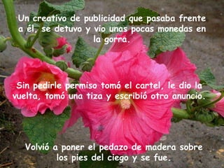 Un creativo de publicidad que pasaba frente a él, se detuvo y vio unas pocas monedas en la gorra. Sin pedirle permiso tomó el cartel, le dio la vuelta, tomó una tiza y escribió otro anuncio. Volvió a poner el pedazo de madera sobre los pies del ciego y se fue. 