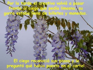 El ciego reconoció sus pasos y le preguntó qué había puesto en el cartel. Por la tarde el creativo volvió a pasar frente al ciego que pedía limosna, su gorra estaba llena de billetes y monedas. 