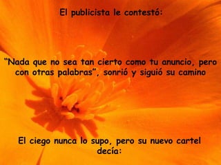 El publicista le contestó: “ Nada que no sea tan cierto como tu anuncio, pero con otras palabras”, sonrió y siguió su camino El ciego nunca lo supo, pero su nuevo cartel decía: 