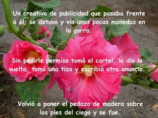 Un creativo de publicidad que pasaba frente a él, se detuvo y vio unas pocas monedas en la gorra. Sin pedirle permiso tomó el cartel, le dio la vuelta, tomó una tiza y escribió otro anuncio. Volvió a poner el pedazo de madera sobre los pies del ciego y se fue. 