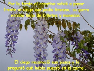 El ciego reconoció sus pasos y le preguntó qué había puesto en el cartel. Por la tarde el creativo volvió a pasar frente al ciego que pedía limosna, su gorra estaba llena de billetes y monedas. 