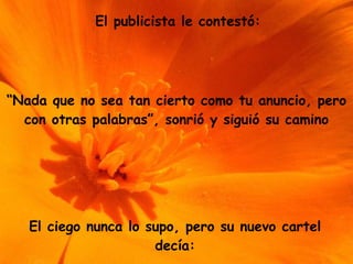 El publicista le contestó: “ Nada que no sea tan cierto como tu anuncio, pero con otras palabras”, sonrió y siguió su camino El ciego nunca lo supo, pero su nuevo cartel decía: 