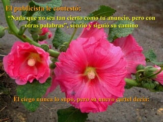 El publicista le contestó: “ Nada que no sea tan cierto como tu anuncio, pero con otras palabras”, sonrió y siguió su camino El ciego nunca lo supo, pero su nuevo cartel decía: 