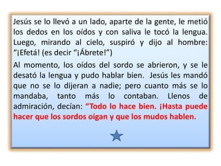 Jesús se lo llevó a un lado, aparte de la gente, le metió
los dedos en los oídos y con saliva le tocó la lengua.
Luego, mirando al cielo, suspiró y dijo al hombre:
“¡Efetá! (es decir “¡Ábrete!”)
Al momento, los oídos del sordo se abrieron, y se le
desató la lengua y pudo hablar bien. Jesús les mandó
que no se lo dijeran a nadie; pero cuanto más se lo
mandaba, tanto más lo contaban. Llenos de
admiración, decían: “Todo lo hace bien. ¡Hasta puede
hacer que los sordos oigan y que los mudos hablen.
 
