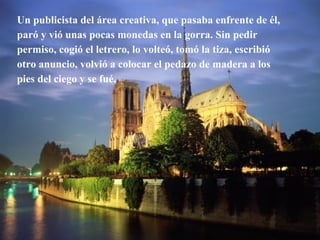 Un publicista del área creativa, que pasaba enfrente de él, paró y vió unas pocas monedas en la gorra. Sin pedir permiso, cogió el letrero, lo volteó, tomó la tiza, escribió otro anuncio, volvió a colocar el pedazo de madera a los pies del ciego y se fué. 