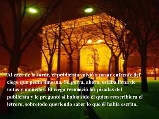 Al caer de la tarde, el publicista volvió a pasar enfrente del ciego que pedía limosna. Su gorra, ahora, estaba llena de notas y monedas. El ciego reconoció las pisadas del publicista y le preguntó si había sido él quien reescribiera el letrero, sobretodo queriendo saber lo que él había escrito. 