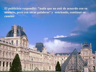 El publicista respondió: "nada que no esté de acuerdo con su anuncio, pero con otras palabras“ y  sonriendo, continuó su camino 