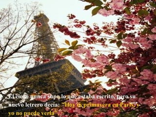 El ciego nunca supo lo que estaba escrito, pero su nuevo letrero decía:  "Hoy es primavera en París, y yo no puedo verla". 