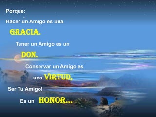 Porque:

Hacer un Amigo es una

 Gracia.
   Tener un Amigo es un

     Don.
       Conservar un Amigo es

          una   Virtud,
Ser Tu Amigo!

     Es un   Honor…
 