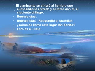 El caminante se dirigió al hombre que
    custodiaba la entrada y entabló con él, el
    siguiente diálogo:
•   Buenos días.
•   Buenos días - Respondió el guardián
•   ¿Cómo se llama este lugar tan bonito?
•   Esto es el Cielo.
 
