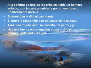 A la sombra de uno de los árboles había un hombre
    echado, con la cabeza cubierta por un sombrero.
    Posiblemente dormía.
•   Buenos días – dijo el caminante.
•   El hombre respondió con un gesto de la cabeza.
•   Tenemos mucha sed, mi caballo, mi perro y yo
•   Hay una fuente entre aquellas rocas – dijo el
    hombre, indicando el lugar.
 