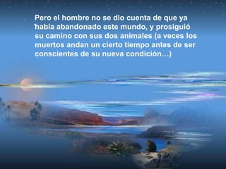 Pero el hombre no se dio cuenta de que ya
había abandonado este mundo, y prosiguió
su camino con sus dos animales (a veces los
muertos andan un cierto tiempo antes de ser
conscientes de su nueva condición…)
 