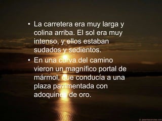 • La carretera era muy larga y
  colina arriba. El sol era muy
  intenso, y ellos estaban
  sudados y sedientos.
• En una curva del camino
  vieron un magnífico portal de
  mármol, que conducía a una
  plaza pavimentada con
  adoquines de oro.
 
