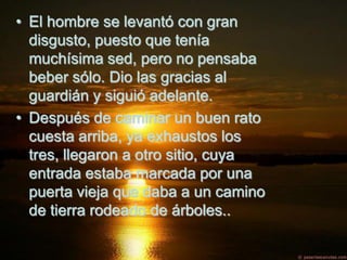 • El hombre se levantó con gran
  disgusto, puesto que tenía
  muchísima sed, pero no pensaba
  beber sólo. Dio las gracias al
  guardián y siguió adelante.
• Después de caminar un buen rato
  cuesta arriba, ya exhaustos los
  tres, llegaron a otro sitio, cuya
  entrada estaba marcada por una
  puerta vieja que daba a un camino
  de tierra rodeado de árboles..
 