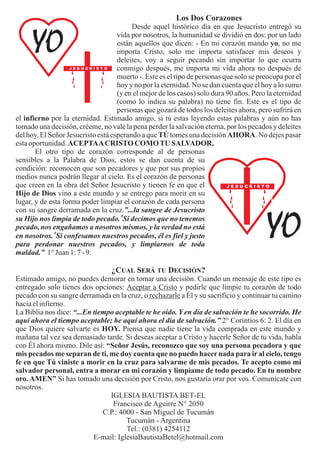 Los Dos Corazones
                                         Desde aquel histórico día en que Jesucristo entregó su
                                    vida por nosotros, la humanidad se dividió en dos: por un lado
                                    están aquellos que dicen: - En mi corazón mando yo, no me
                                    importa Cristo, solo me importa satisfacer mis deseos y
                                    deleites, voy a seguir pecando sin importar lo que ocurra
                                    conmigo después, me importa mi vida ahora no después de
                                    muerto -. Este es el tipo de personas que solo se preocupa por el
                                    hoy y no por la eternidad. No se dan cuenta que el hoy a lo sumo
                                    (y en el mejor de los casos) solo dura 90 años. Pero la eternidad
                                    (como lo indica su palabra) no tiene fin. Este es el tipo de
                                    personas que gozará de todos los deleites ahora, pero sufrirá en
el infierno por la eternidad. Estimado amigo, si tú estas leyendo estas palabras y aún no has
tomado una decisión, créeme, no vale la pena perder la salvación eterna, por los pecados y deleites
del hoy. El Señor Jesucristo está esperando a que TÚ tomes una decisión AHORA. No dejes pasar
esta oportunidad. ACEPTA A CRISTO COMO TU SALVADOR.
       El otro tipo de corazón corresponde al de personas
sensibles a la Palabra de Dios, estos se dan cuenta de su
condición: reconocen que son pecadores y que por sus propios
medios nunca podrán llegar al cielo. Es el corazón de personas
que creen en la obra del Señor Jesucristo y tienen fe en que el
Hijo de Dios vino a este mundo y se entrego para morir en su
lugar, y de esta forma poder limpiar el corazón de cada persona
con su sangre derramada en la cruz.”...la sangre de Jesucristo
su Hijo nos limpia de todo pecado. 8Si decimos que no tenemos
pecado, nos engañamos a nosotros mismos, y la verdad no está
en nosotros. 9Si confesamos nuestros pecados, él es fiel y justo
para perdonar nuestros pecados, y limpiarnos de toda
maldad.” 1° Juan 1: 7 - 9.

                                 ¿CUAL SERÁ TU DECISIÓN?
Estimado amigo, no puedes demorar en tomar una decisión. Cuando un mensaje de este tipo es
entregado solo tienes dos opciones: Aceptar a Cristo y pedirle que limpie tu corazón de todo
pecado con su sangre derramada en la cruz, o rechazarle a Él y su sacrificio y continuar tu camino
hacia el infierno.
La Biblia nos dice: “...En tiempo aceptable te he oído. Y en día de salvación te he socorrido. He
aquí ahora el tiempo aceptable; he aquí ahora el día de salvación.” 2° Corintios 6: 2. El día en
que Dios quiere salvarte es HOY. Piensa que nadie tiene la vida comprada en este mundo y
mañana tal vez sea demasiado tarde. Si deseas aceptar a Cristo y hacerle Señor de tu vida, habla
con Él ahora mismo. Dile así: “Señor Jesús, reconozco que soy una persona pecadora y que
mis pecados me separan de ti, me doy cuenta que no puedo hacer nada para ir al cielo, tengo
fe en que Tú viniste a morir en la cruz para salvarme de mis pecados. Te acepto como mi
salvador personal, entra a morar en mi corazón y limpiame de todo pecado. En tu nombre
oro. AMEN” Si has tomado una decisión por Cristo, nos gustaría orar por vos. Comunicate con
nosotros.
                                IGLESIA BAUTISTA BET-EL
                                 Francisco de Aguirre N° 2050
                              C.P.: 4000 - San Miguel de Tucumán
                                      Tucumán - Argentina
                                      Tel.: (0381) 4254112
                           E-mail: IglesiaBautistaBetel@hotmail.com
 