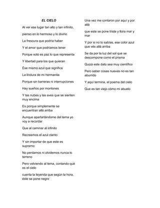 EL CIELO
Al ver ese lugar tan alto y tan infinito,
pienso en lo hermoso y lo divino
La frescura que podría haber
Y el amor que podríamos tener
Porque solo es paz lo que representa
Una vez me contaron por aquí y por
allá
que este se pone triste y llora mar y
mar
Y por si no lo sabías, ese color azul
que vés allá arriba
Se da por la luz del sol que se
descompone como el prisma
Y libertad para los que quieran
Quizá este dato sea muy científico
Ése mismo azul que significa
La lindura de mi hermanita
Pero saber cosas nuevas no es tan
aburrido
Porque sin barreras ni interrupciones
Y aquí termina, el poema del cielo
Hay sueños por montones
Que es tan viejo cómo mi abuelo
Y las nubes y las aves que se sienten
muy encima
Es porque simplemente se
encuentran allá arriba
Aunque apartartándome del tema yo
voy a recordar
Que al caminar al infinito
Recreemos el azul clarito
Y sin importar de que este es
supremo
No perdamos ni olvidemos nunca lo
terreno
Pero volviendo al tema, contando qué
es el cielo
cuenta la leyenda que según la hora,
éste se pone negro