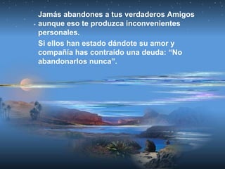 Jamás abandones a tus verdaderos Amigos
aunque eso te produzca inconvenientes
personales.
Si ellos han estado dándote su amor y
compañía has contraído una deuda: “No
abandonarlos nunca”.
 