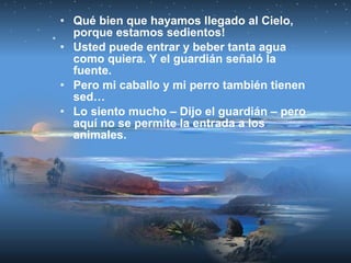 • Qué bien que hayamos llegado al Cielo,
porque estamos sedientos!
• Usted puede entrar y beber tanta agua
como quiera. Y el guardián señaló la
fuente.
• Pero mi caballo y mi perro también tienen
sed…
• Lo siento mucho – Dijo el guardián – pero
aquí no se permite la entrada a los
animales.
 