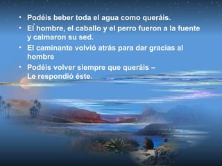 • Podéis beber toda el agua como queráis.
• El hombre, el caballo y el perro fueron a la fuente
y calmaron su sed.
• El caminante volvió atrás para dar gracias al
hombre
• Podéis volver siempre que queráis –
Le respondió éste.
 
