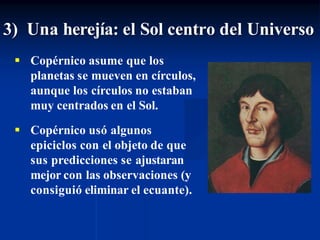 3) Una herejía: el Sol centro del Universo
 Copérnico asume que los
planetas se mueven en círculos,
aunque los círculos no estaban
muy centrados en el Sol.
 Copérnico usó algunos
epiciclos con el objeto de que
sus predicciones se ajustaran
mejor con las observaciones (y
consiguió eliminar el ecuante).
 