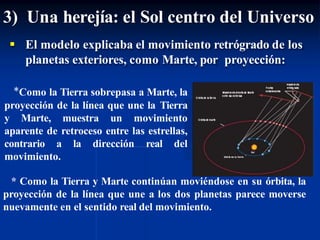 3) Una herejía: el Sol centro del Universo
 El modelo explicaba el movimiento retrógrado de los
planetas exteriores, como Marte, por proyección:
*Como la Tierra sobrepasa a Marte, la
proyección de la línea que une la Tierra
y Marte, muestra un movimiento
aparente de retroceso entre las estrellas,
contrario a la dirección real del
movimiento.
* Como la Tierra y Marte continúan moviéndose en su órbita, la
proyección de la línea que une a los dos planetas parece moverse
nuevamente en el sentido real del movimiento.
 