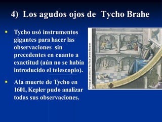 4) Los agudos ojos de Tycho Brahe
 Tycho usó instrumentos
gigantes para hacer las
observaciones sin
precedentes en cuanto a
exactitud (aún no se había
introducido el telescopio).
 Ala muerte de Tycho en
1601, Kepler pudo analizar
todas sus observaciones.
 