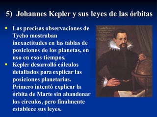 5) Johannes Kepler y sus leyes de las órbitas
 Las precisas observaciones de
Tycho mostraban
inexactitudes en las tablas de
posiciones de los planetas, en
uso en esos tiempos.
 Kepler desarrolló cálculos
detallados para explicar las
posiciones planetarias.
Primero intentó explicar la
órbita de Marte sin abandonar
los círculos, pero finalmente
establece sus leyes.
 